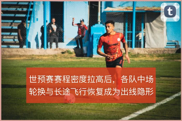 世预赛赛程密度拉高后，各队中场轮换与长途飞行恢复成为出线隐形变量