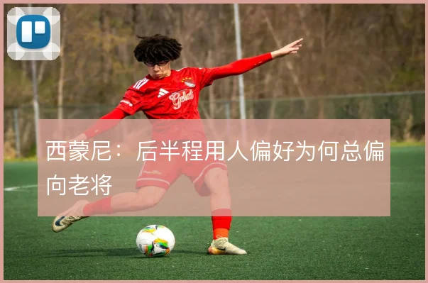 西蒙尼：后半程用人偏好为何总偏向老将