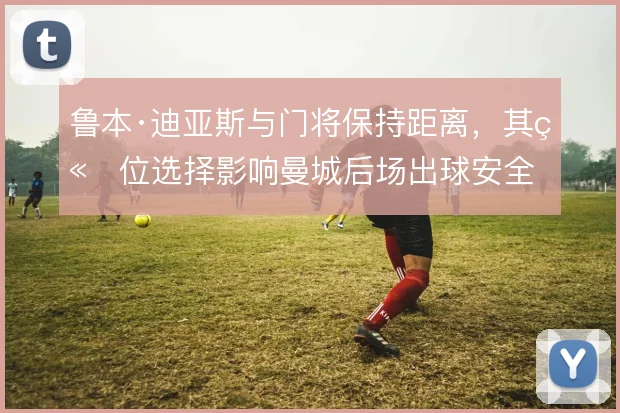 鲁本·迪亚斯与门将保持距离，其站位选择影响曼城后场出球安全