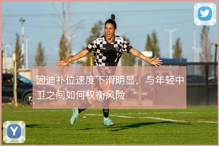 因迪补位速度下滑明显，与年轻中卫之间如何权衡风险