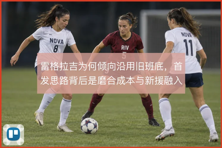 雷格拉吉为何倾向沿用旧班底，首发思路背后是磨合成本与新援融入的权衡