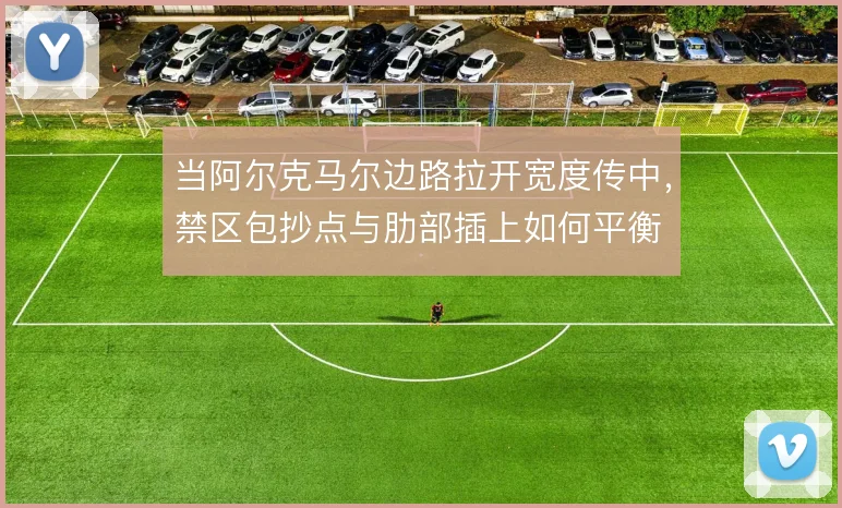 当阿尔克马尔边路拉开宽度传中，禁区包抄点与肋部插上如何平衡