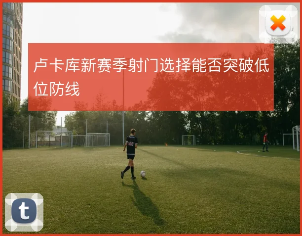 卢卡库新赛季射门选择能否突破低位防线