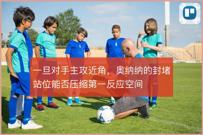 一旦对手主攻近角，奥纳纳的封堵站位能否压缩第一反应空间