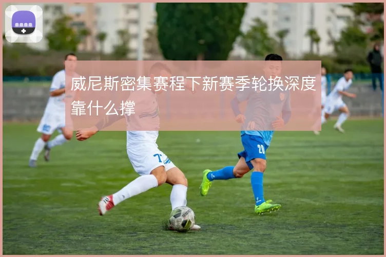 威尼斯密集赛程下新赛季轮换深度靠什么撑