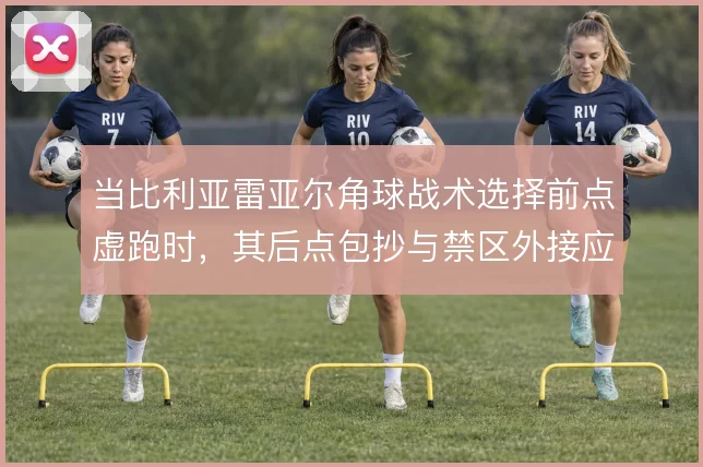当比利亚雷亚尔角球战术选择前点虚跑时，其后点包抄与禁区外接应如何展开