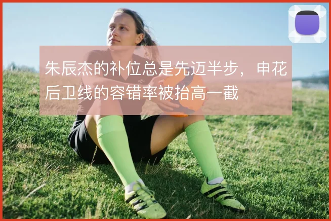 朱辰杰的补位总是先迈半步，申花后卫线的容错率被抬高一截