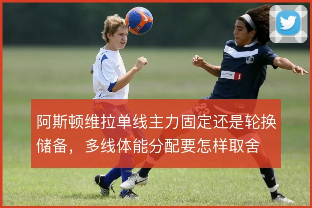 阿斯顿维拉单线主力固定还是轮换储备，多线体能分配要怎样取舍