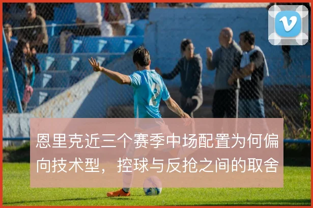 恩里克近三个赛季中场配置为何偏向技术型，控球与反抢之间的取舍逻辑