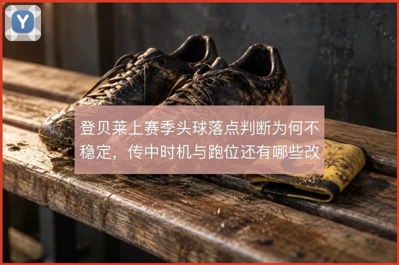 登贝莱上赛季头球落点判断为何不稳定，传中时机与跑位还有哪些改进空间