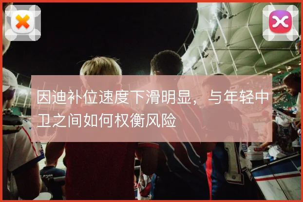 因迪补位速度下滑明显，与年轻中卫之间如何权衡风险