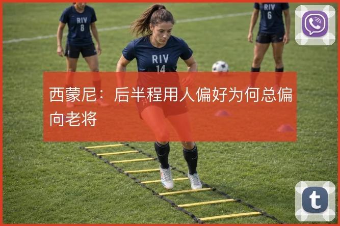 西蒙尼：后半程用人偏好为何总偏向老将