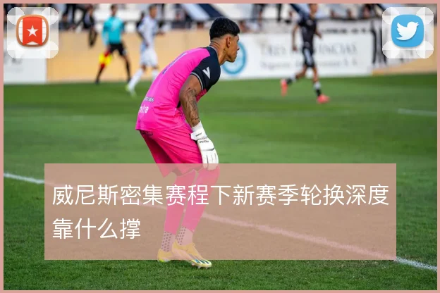 威尼斯密集赛程下新赛季轮换深度靠什么撑