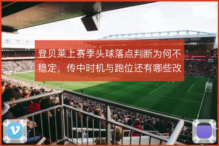 登贝莱上赛季头球落点判断为何不稳定，传中时机与跑位还有哪些改进空间