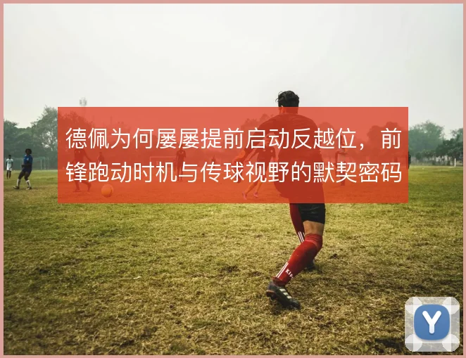 德佩为何屡屡提前启动反越位，前锋跑动时机与传球视野的默契密码